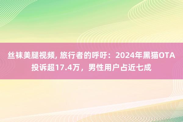 丝袜美腿视频， 旅行者的呼吁：2024年黑猫OTA投诉超17.4万，男性用户占近七成