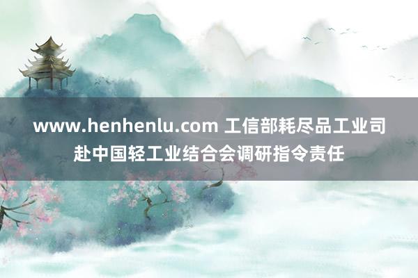 www.henhenlu.com 工信部耗尽品工业司赴中国轻工业结合会调研指令责任