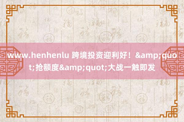 www.henhenlu 跨境投资迎利好！&quot;抢额度&quot;大战一触即发