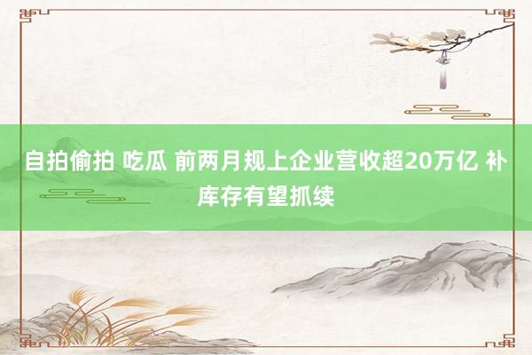 自拍偷拍 吃瓜 前两月规上企业营收超20万亿 补库存有望抓续