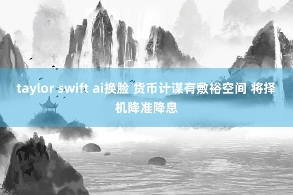 taylor swift ai换脸 货币计谋有敷裕空间 将择机降准降息