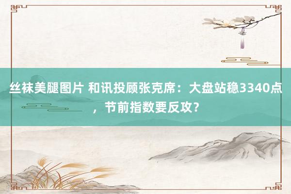 丝袜美腿图片 和讯投顾张克席：大盘站稳3340点，节前指数要反攻？