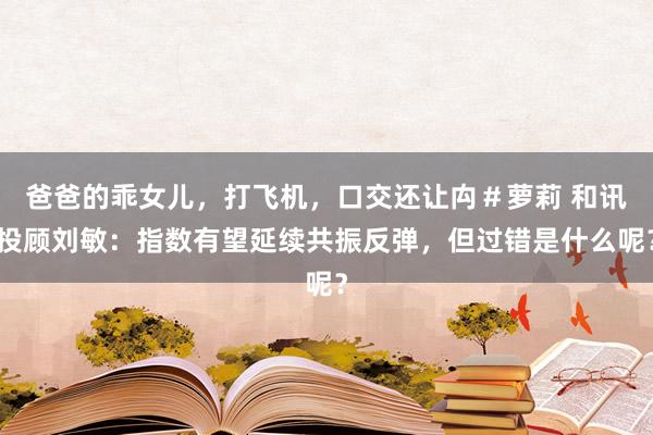 爸爸的乖女儿，打飞机，口交还让禸＃萝莉 和讯投顾刘敏：指数有望延续共振反弹，但过错是什么呢？